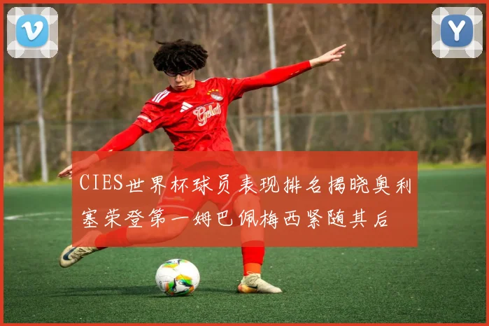 CIES世界杯球员表现排名揭晓奥利塞荣登第一姆巴佩梅西紧随其后
