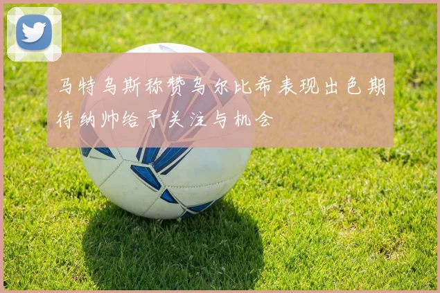 马特乌斯称赞乌尔比希表现出色期待纳帅给予关注与机会