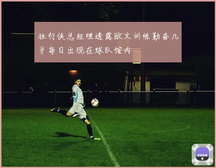 独行侠总经理透露欧文训练勤奋几乎每日出现在球队馆内