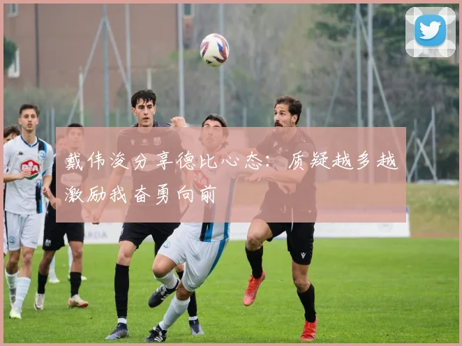 戴伟浚分享德比心态：质疑越多越激励我奋勇向前