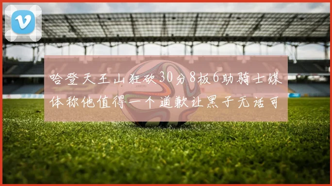 哈登天王山狂砍30分8板6助骑士媒体称他值得一个道歉让黑子无话可说
