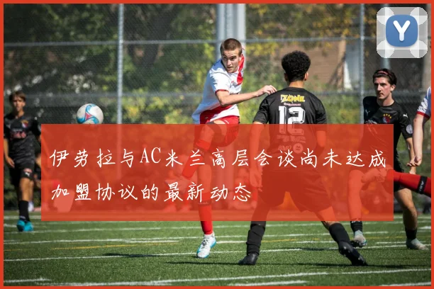 伊劳拉与AC米兰高层会谈尚未达成加盟协议的最新动态