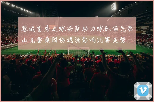 蓉城首秀进球茹萨助力球队领先泰山克雷桑因伤退场影响比赛走势